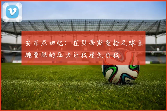 安东尼回忆：在贝蒂斯重拾足球乐趣曼联的压力让我迷失自我