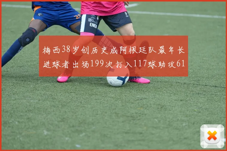 梅西38岁创历史成阿根廷队最年长进球者出场199次打入117球助攻61次