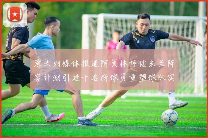 意大利媒体报道阿莫林评估米兰阵容计划引进十名新球员重塑球队实力