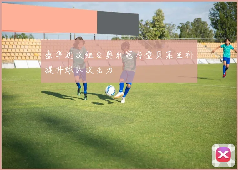 豪华进攻组合奥利塞与登贝莱互补提升球队攻击力