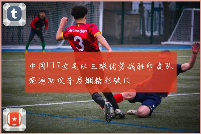 中国U17女足以三球优势战胜印度队宛迪助攻李启娴精彩破门