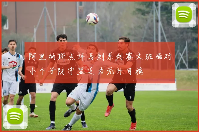 阿里纳斯点评马刺系列赛文班面对小个子防守显乏力无计可施