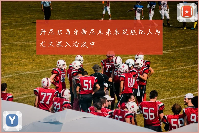 丹尼尔马尔蒂尼未来未定经纪人与尤文深入洽谈中