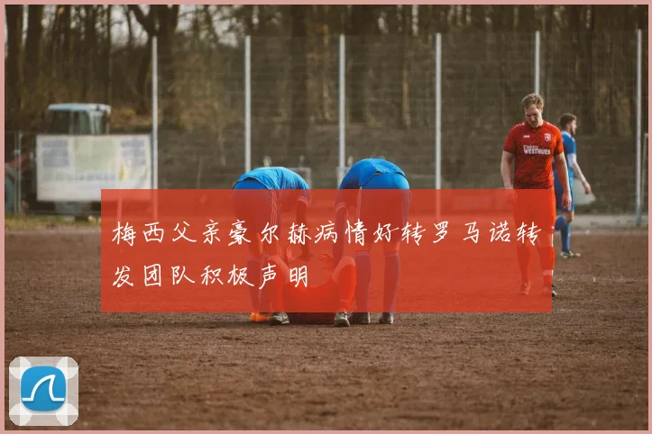 梅西父亲豪尔赫病情好转罗马诺转发团队积极声明