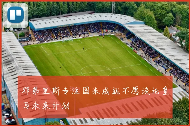 邓弗里斯专注国米成就不愿谈论皇马未来计划
