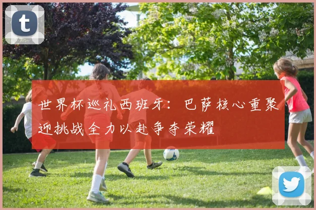 世界杯巡礼西班牙：巴萨核心重聚迎挑战全力以赴争夺荣耀