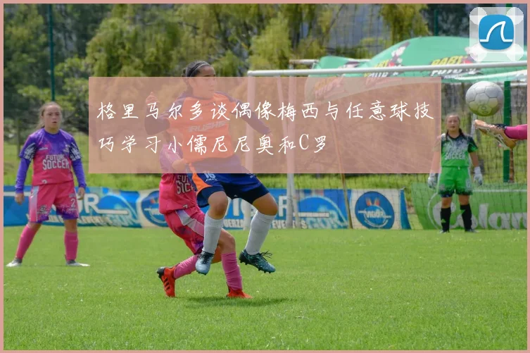 格里马尔多谈偶像梅西与任意球技巧学习小儒尼尼奥和C罗