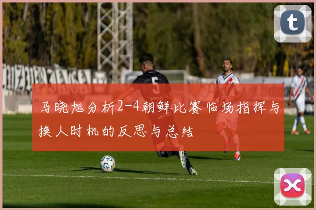 马晓旭分析2-4朝鲜比赛临场指挥与换人时机的反思与总结