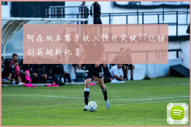 阿森纳本赛季收入预计突破77亿镑创英超新纪录