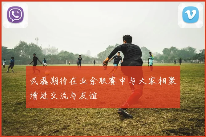 武磊期待在业余联赛中与大家相聚增进交流与友谊