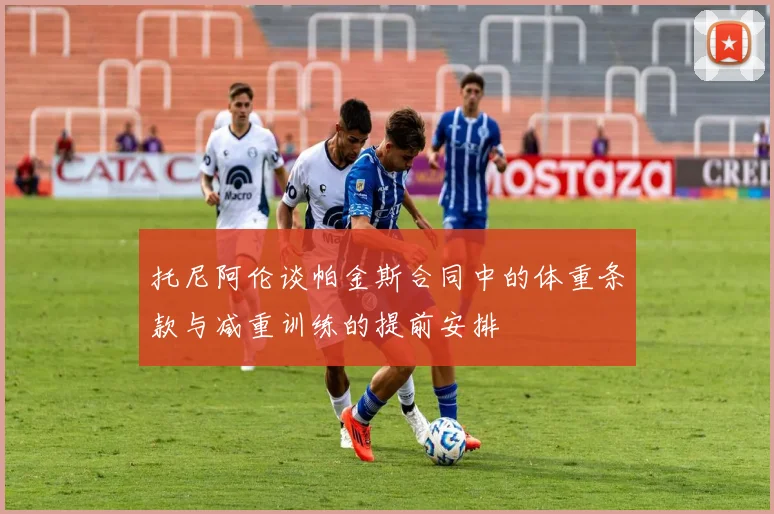 托尼阿伦谈帕金斯合同中的体重条款与减重训练的提前安排