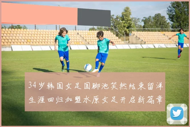 34岁韩国女足国脚池笑然结束留洋生涯回归加盟水原女足开启新篇章