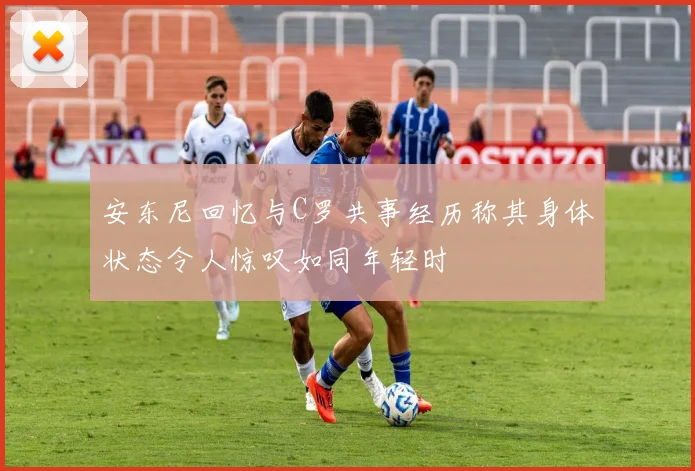 安东尼回忆与C罗共事经历称其身体状态令人惊叹如同年轻时