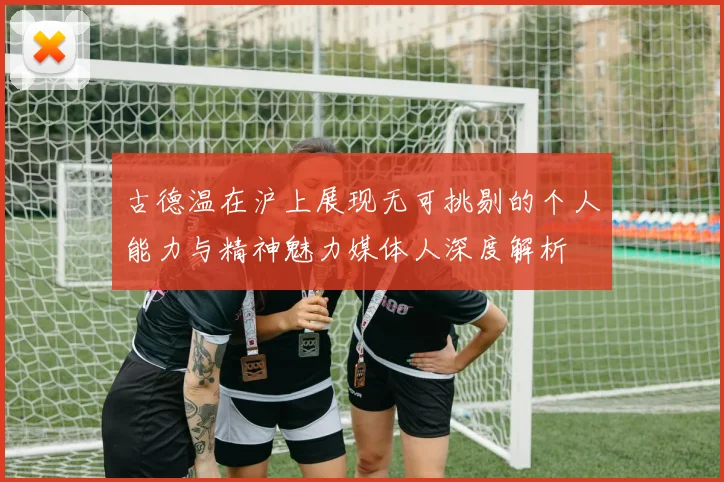 古德温在沪上展现无可挑剔的个人能力与精神魅力媒体人深度解析