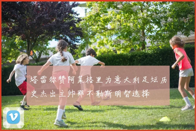 塔雷称赞阿莱格里为意大利足坛历史杰出主帅那不勒斯明智选择