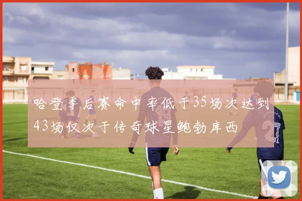 哈登季后赛命中率低于35场次达到43场仅次于传奇球星鲍勃库西