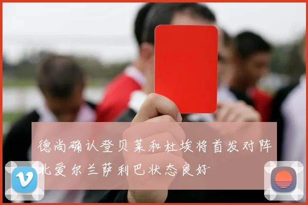 德尚确认登贝莱和杜埃将首发对阵北爱尔兰萨利巴状态良好