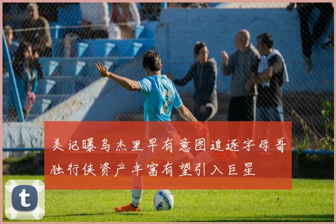 美记曝乌杰里早有意图追逐字母哥独行侠资产丰富有望引入巨星