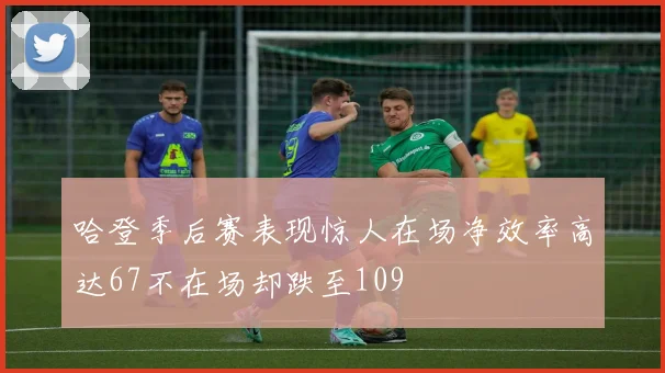 哈登季后赛表现惊人在场净效率高达67不在场却跌至109