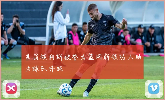 基翁埃利斯被誉为篮网新领防人助力球队升级