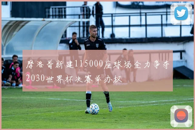 摩洛哥新建115000座球场全力争夺2030世界杯决赛举办权