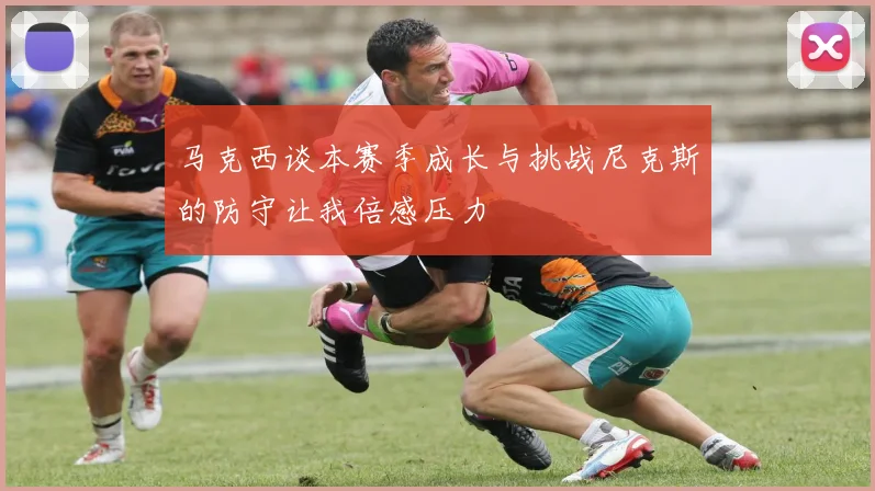 马克西谈本赛季成长与挑战尼克斯的防守让我倍感压力