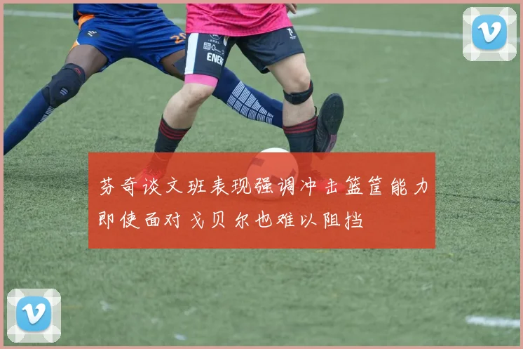 芬奇谈文班表现强调冲击篮筐能力即使面对戈贝尔也难以阻挡