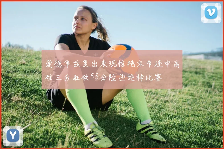 爱德华兹复出表现惊艳末节连中高难三分狂砍55分险些逆转比赛