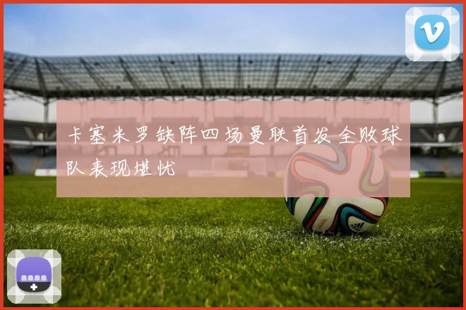 卡塞米罗缺阵四场曼联首发全败球队表现堪忧